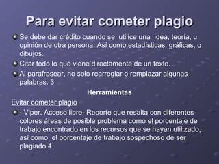 Para evitar cometer plagioPara evitar cometer plagio
Se debe dar crédito cuando se utilice una idea, teoría, u
opinión de otra persona. Así como estadísticas, gráficas, o
dibujos.
Citar todo lo que viene directamente de un texto.
Al parafrasear, no solo rearreglar o remplazar algunas
palabras. 3
Herramientas
Evitar cometer plagio
- Viper. Acceso libre- Reporte que resalta con diferentes
colores áreas de posible problema como el porcentaje de
trabajo encontrado en los recursos que se hayan utilizado,
así como el porcentaje de trabajo sospechoso de ser
plagiado.4
 