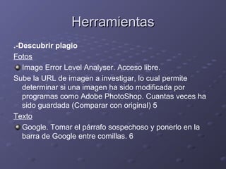 HerramientasHerramientas
.-Descubrir plagio
Fotos
Image Error Level Analyser. Acceso libre.
Sube la URL de imagen a investigar, lo cual permite
determinar si una imagen ha sido modificada por
programas como Adobe PhotoShop. Cuantas veces ha
sido guardada (Comparar con original) 5
Texto
Google. Tomar el párrafo sospechoso y ponerlo en la
barra de Google entre comillas. 6
 