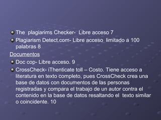 The plagiarims Checker- Libre acceso 7
Plagiarism Detect.com- Libre acceso limitado a 100
palabras 8
Documentos
Doc cop- Libre acceso. 9
CrossCheck- iThenticate toll – Costo. Tiene acceso a
literatura en texto completo, pues CrossCheck crea una
base de datos con documentos de las personas
registradas y compara el trabajo de un autor contra el
contenido en la base de datos resaltando el texto similar
o coincidente. 10
 