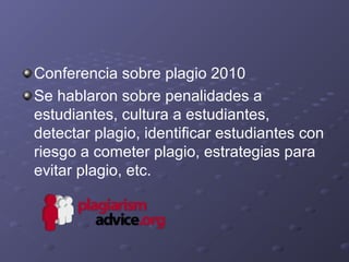 Conferencia sobre plagio 2010
Se hablaron sobre penalidades a
estudiantes, cultura a estudiantes,
detectar plagio, identificar estudiantes con
riesgo a cometer plagio, estrategias para
evitar plagio, etc.
 