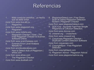 ReferenciasReferencias
1.1. Mala conducta científica…un hechoMala conducta científica…un hecho
que se debe evitarque se debe evitar
more from www.bvs.sld.cumore from www.bvs.sld.cu
2.2. PlagiarimsPlagiarims
more from www.plagiarism.orgmore from www.plagiarism.org
3.3. PlagiarismPlagiarism
more from www.indiana.edumore from www.indiana.edu
4.4. Plagiarism Checker | Viper - ThePlagiarism Checker | Viper - The
Free Plagiarism Checker & ScannerFree Plagiarism Checker & Scanner
Software OnlineSoftware Online
more from www.scanmyessay.commore from www.scanmyessay.com
5.5. Forensic Error Level AnalysisForensic Error Level Analysis
Results forResults for
more from errorlevelanalysis.commore from errorlevelanalysis.com
6.6. How to Detect Acts of Plagiarism |How to Detect Acts of Plagiarism |
eHow.comeHow.com
more from www.ehow.commore from www.ehow.com
7.7. The Plagiarism CheckerThe Plagiarism Checker
more from www.dustball.commore from www.dustball.com
8.8. PlagiarismDetect.com | Free DemoPlagiarismDetect.com | Free Demo
Scan at Online Plagiarism DetectionScan at Online Plagiarism Detection
System | Plagiarism CheckerSystem | Plagiarism Checker
more from www.plagiarismdetect.commore from www.plagiarismdetect.com
9.9. DOC Cop - Accurate Fast Free SimpleDOC Cop - Accurate Fast Free Simple
Plagiarism & Collusion DetectionPlagiarism & Collusion Detection
more from www.doccop.commore from www.doccop.com
10.10. crossref.org : : crosscheckcrossref.org : : crosscheck
more from www.crossref.orgmore from www.crossref.org
11.11. Copyscape Plagiarism Checker -Copyscape Plagiarism Checker -
Duplicate Content Detection SoftwareDuplicate Content Detection Software
more from copyscape.commore from copyscape.com
12.12. CopyrightSpot - Free PlagiarismCopyrightSpot - Free Plagiarism
DetectionDetection
more from copyrightspot.commore from copyrightspot.com
13.13. Plagiarism Advice - Plagiarism AdvicePlagiarism Advice - Plagiarism Advice
more from www.plagiarismadvice.orgmore from www.plagiarismadvice.org
 