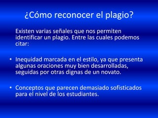 ¿Cómo reconocer el plagio? 	Existen varias señales que nos permiten identificar un plagio. Entre las cuales podemos citar:Inequidad marcada en el estilo, ya que presenta algunas oraciones muy bien desarrolladas, seguidas por otras dignas de un novato. Conceptos que parecen demasiado sofisticados para el nivel de los estudiantes.