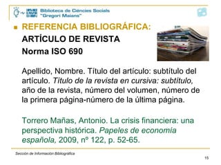    REFERENCIA BIBLIOGRÁFICA:
    ARTÍCULO DE REVISTA
    Norma ISO 690

    Apellido, Nombre. Título del artículo: subtítulo del
    artículo. Título de la revista en cursiva: subtítulo,
    año de la revista, número del volumen, número de
    la primera página-número de la última página.

    Torrero Mañas, Antonio. La crisis financiera: una
    perspectiva histórica. Papeles de economía
    española, 2009, nº 122, p. 52-65.
Sección de Información Bibliográfica
                                                            15
 
