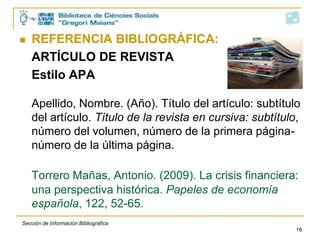    REFERENCIA BIBLIOGRÁFICA:
    ARTÍCULO DE REVISTA
    Estilo APA

    Apellido, Nombre. (Año). Título del artículo: subtítulo
    del artículo. Título de la revista en cursiva: subtítulo,
    número del volumen, número de la primera página-
    número de la última página.

    Torrero Mañas, Antonio. (2009). La crisis financiera:
    una perspectiva histórica. Papeles de economía
    española, 122, 52-65.
Sección de Información Bibliográfica
                                                            16
 
