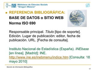     REFERENCIA BIBLIOGRÁFICA:
     CAPÍTULO DE LIBRO. Norma ISO 690

     Apellido, Nombre. Título del capítulo. En:
     Responsable principal. Título del libro en cursiva.
     Edición. Lugar de edición: editorial, año. Páginas.

     Gallego Méndez, M.T. Estado social y crisis del
     estado. En: Águila, Rafael del (ed.). Manual de
     ciencia política. Madrid: Trotta, 1997. p. 107-138.


    Sección de Información Bibliográfica
                                                       17
 