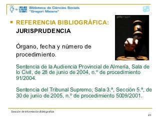    REFERENCIA BIBLIOGRÁFICA:
    JURISPRUDENCIA

    Órgano, fecha y número de
    procedimiento.
    Sentencia de la Audiencia Provincial de Almería, Sala de
    lo Civil, de 28 de junio de 2004, n.º de procedimiento
    91/2004.

    Sentencia del Tribunal Supremo, Sala 3.ª, Sección 5.ª, de
    30 de junio de 2005, n.º de procedimiento 5009/2001.

Sección de Información Bibliográfica
                                                           23
 
