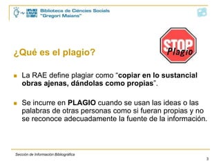 ¿Qué es el plagio?

   La RAE define plagiar como “copiar en lo sustancial
    obras ajenas, dándolas como propias”.

   Se incurre en PLAGIO cuando se usan las ideas o las
    palabras de otras personas como si fueran propias y no
    se reconoce adecuadamente la fuente de la información.



Sección de Información Bibliográfica
                                                          3
 