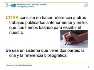 CITAR consiste en hacer referencia a otros
 trabajos publicados anteriormente y en los
 que nos hemos basado para escribir el
 nuestro.



Se usa un sistema que tiene dos partes: la
 cita y la referencia bibliográfica.

Sección de Información Bibliográfica
                                             8
 