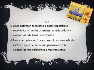  Si se expresan conceptos o datos específicos
  reportados en varias ocasiones, es más práctico
  colocar las citas más importantes.

 No se recomienda citar en una sola oración más de
  cuatro o cinco referencias, generalmente se
  colocan las más relevantes o más recientes.
 