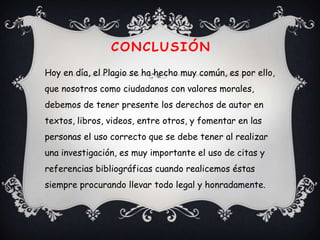 CONCLUSIÓN
Hoy en día, el Plagio se ha hecho muy común, es por ello,
que nosotros como ciudadanos con valores morales,
debemos de tener presente los derechos de autor en
textos, libros, videos, entre otros, y fomentar en las
personas el uso correcto que se debe tener al realizar
una investigación, es muy importante el uso de citas y
referencias bibliográficas cuando realicemos éstas
siempre procurando llevar todo legal y honradamente.
 