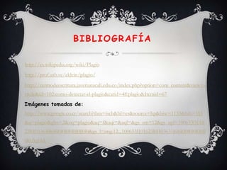 BIBLIOGRAFÍA

http://es.wikipedia.org/wiki/Plagio
http://prof.usb.ve/eklein/plagio/
http://centrodeescritura.javerianacali.edu.co/index.php?option=com_content&view=a
rticle&id=102:como-detectar-el-plagio&catid=48:plagio&Itemid=67
Imágenes tomadas de:
http://www.google.co.cr/search?tbm=isch&hl=es&source=hp&biw=1133&bih=555
&q=plagio&gbv=2&oq=plagio&aq=f&aqi=&aql=&gs_sm=12&gs_upl=100653l1016
23l0l103630l6l6l0l0l0l0l0l0ll0l0&gs_l=img.12...100653l101623l0l103631l6l6l0l0l0l0l0l0ll
0l0.frgbld.
 