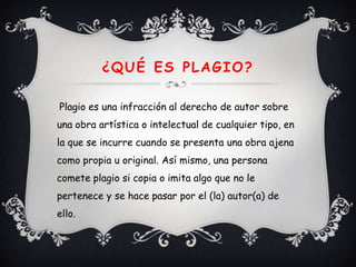 ¿QUÉ ES PLAGIO?

Plagio es una infracción al derecho de autor sobre
una obra artística o intelectual de cualquier tipo, en
la que se incurre cuando se presenta una obra ajena
como propia u original. Así mismo, una persona
comete plagio si copia o imita algo que no le
pertenece y se hace pasar por el (la) autor(a) de
ello.
 