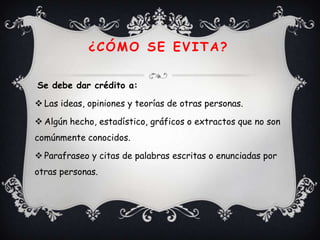 ¿CÓMO SE EVITA?

Se debe dar crédito a:

 Las ideas, opiniones y teorías de otras personas.

 Algún hecho, estadístico, gráficos o extractos que no son
comúnmente conocidos.

 Parafraseo y citas de palabras escritas o enunciadas por
otras personas.
 