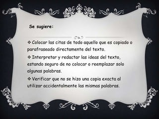 Se sugiere:


 Colocar las citas de todo aquello que es copiado o
parafraseado directamente del texto.
 Interpretar y redactar las ideas del texto,
estando seguro de no colocar o reemplazar solo
algunas palabras.
 Verificar que no se hizo una copia exacta al
utilizar accidentalmente las mismas palabras.
 