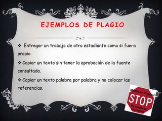 EJEMPLOS DE PLAGIO


 Entregar un trabajo de otro estudiante como si fuera
propio.

 Copiar un texto sin tener la aprobación de la fuente
consultada.

 Copiar un texto palabra por palabra y no colocar las
referencias.
 