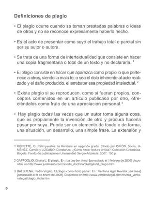 Definiciones de plagio

    • El plagio ocurre cuando se toman prestadas palabras o ideas
      de otros y no se reconoce expresamente haberlo hecho.

    • Es el acto de presentar como suyo el trabajo total o parcial sin
      ser su autor o autora.

    • Se trata de una forma de intertextualidad que consiste en hacer
      una copia fragmentaria o total de un texto y no declararla. 1

    • El plagio consiste en hacer que aparezca como propio lo que perte-
      nece a otros, siendo la mala fe, o sea el dolo inherente al acto reali-
      zado y el daño producido, el arrebatar esa propiedad intelectual. 2

    • Existe plagio si se reproducen, como si fueran propios, con-
      ceptos contenidos en un artículo publicado por otro, ofre-
      ciéndolos como fruto de una apreciación personal.3

    • Hay plagio todas las veces que un autor toma alguna cosa,
      que es propiamente la invención de otro y procura hacerla
      pasar por suya. Puede ser un elemento de fondo o de forma,
      una situación, un desarrollo, una simple frase. La extensión y


    1	 GENETTE, G. Palimpsestos: la literatura en segundo grado. Citado por GIRÓN, Sonia; JI-
       MÉNEZ, Camilo y LIZCANO, Constanza. ¿Cómo hacer lectura crítica?. Colección Gramática.
       Bogotá: Fondo de publicaciones Universidad Sergio Arboleda. 2007. 100 p.

    2 GAFFOGLIO, Gisela L. El plagio. En : La Ley [en línea] [consultado el 1 febrero de 2008] dispo-
      nible en http://www.justiniano.com/revista_doctrina/Gafoglio/el_plagio.htm

    3	 BALBUENA, Pedro Virgilio. El plagio como ilícito penal : En : Ventana legal Revista. [en línea]
       [consultado el 9 de enero de 2008]. Disponible en http://www.ventanalegal.com/revista_venta-
       nalegal/plagio_ilicito.htm


6
 