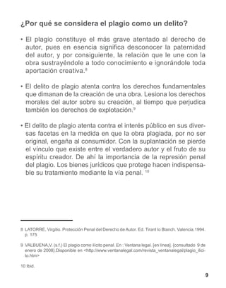 ¿Por qué se considera el plagio como un delito?

• El plagio constituye el más grave atentado al derecho de
  autor, pues en esencia significa desconocer la paternidad
  del autor, y por consiguiente, la relación que le une con la
  obra sustrayéndole a todo conocimiento e ignorándole toda
  aportación creativa.8

• El delito de plagio atenta contra los derechos fundamentales
  que dimanan de la creación de una obra. Lesiona los derechos
  morales del autor sobre su creación, al tiempo que perjudica
  también los derechos de explotación.9

• El delito de plagio atenta contra el interés público en sus diver-
  sas facetas en la medida en que la obra plagiada, por no ser
  original, engaña al consumidor. Con la suplantación se pierde
  el vínculo que existe entre el verdadero autor y el fruto de su
  espíritu creador. De ahí la importancia de la represión penal
  del plagio. Los bienes jurídicos que protege hacen indispensa-
  ble su tratamiento mediante la vía penal. 10




8	 LATORRE, Virgilio. Protección Penal del Derecho de Autor. Ed. Tirant lo Blanch. Valencia.1994.
   p. 175

9	 VALBUENA,V. (s.f.) El plagio como ilícito penal. En : Ventana legal. [en línea]. {consultado 9 de
   enero de 2008}.Disponible en <http://www.ventanalegal.com/revista_ventanalegal/plagio_ilici-
   to.htm>

10 Ibid.	

                                                                                                       9
 