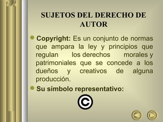SUJETOS DEL DERECHO DE
           AUTOR
Copyright: Es un conjunto de normas
 que ampara la ley y principios que
 regulan     los derechos   morales y
 patrimoniales que se concede a los
 dueños y creativos de alguna
 producción.
Su símbolo representativo:
 