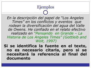 Ejemplos En la descripción del papel de “Los Angeles Times” en los conflictos y eventos  que rodean la diversificación del agua del Valle de Owens. He confiado en el relato efectivo realizado en  “Pensando  en Grande – La Historia de Los Angeles Times” (Gottleib and Wolt, 1997)  Si se identifica la fuente en el texto, no es necesario citarla, pero si se necesitará la referencia al final del documento 