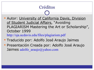 Créditos Autor:  University of California Davis, Division of Student Judicial Affairs , “Avoiding PLAGIARISM Mastering the Art or Scholarship”, October 1999  http://sja.ucdavis.edu/files/plagiarism.pdf   Traducido por: Adolfo José Araujo Jaimes Presentación Creada por: Adolfo José Araujo Jaimes  [email_address]   