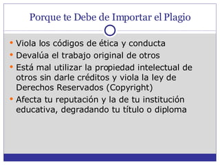 Porque te Debe de Importar el Plagio Viola los códigos de ética y conducta Devalúa el trabajo original de otros Está mal utilizar la propiedad intelectual de otros sin darle créditos y viola la ley de Derechos Reservados (Copyright) Afecta tu reputación y la de tu institución educativa, degradando tu título o diploma 