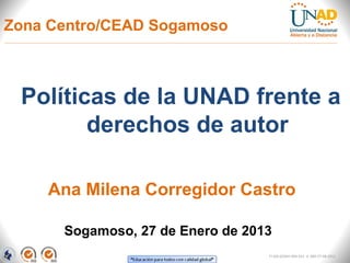 Zona Centro/CEAD Sogamoso



 Políticas de la UNAD frente a
        derechos de autor

    Ana Milena Corregidor Castro

      Sogamoso, 27 de Enero de 2013
                                  FI-GQ-GCMU-004-015 V. 000-27-08-2011
 
