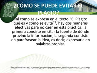 ¿CÓMO SE PUEDE EVITAR EL
          PLAGIO?
  Tal como se expresa en el texto “El Plagio:
 qué es y cómo se evita”1, hay dos maneras
  efectivas para no caer en esta práctica: la
primera consiste en citar la fuente de dónde
 provino la información, la segunda consiste
en parafrasear la idea, es decir, expresarla en
               palabras propias.



1.
http://alondra.udea.edu.co/moodle/pluginfile.php/47802/mod_resource/content/0/EL_PLAGIO.pd
f
 