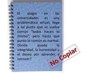 El     plagio    en      las
universidades     es    una
problemática actual, llega
a tal punto que se vuelve
común “todos hacen lo
mismo”, pero hasta que
punto lo común es normal.
Donde         queda       la
integridad, la honestidad y
el deseo por aprender y
conocer?
 