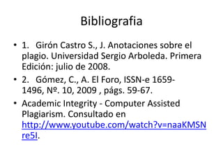 Bibliografia
• 1. Girón Castro S., J. Anotaciones sobre el
  plagio. Universidad Sergio Arboleda. Primera
  Edición: julio de 2008.
• 2. Gómez, C., A. El Foro, ISSN-e 1659-
  1496, Nº. 10, 2009 , págs. 59-67.
• Academic Integrity - Computer Assisted
  Plagiarism. Consultado en
  http://www.youtube.com/watch?v=naaKMSN
  re5I.
 