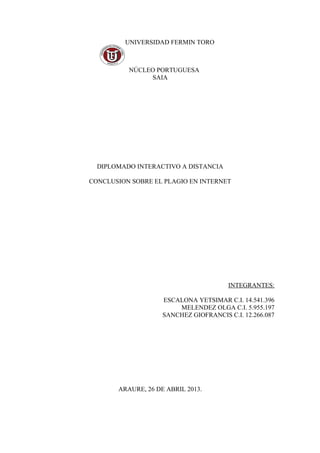 UNIVERSIDAD FERMIN TORO
NÚCLEO PORTUGUESA
SAIA
DIPLOMADO INTERACTIVO A DISTANCIA
CONCLUSION SOBRE EL PLAGIO EN INTERNET
INTEGRANTES:
ESCALONA YETSIMAR C.I. 14.541.396
MELENDEZ OLGA C.I. 5.955.197
SANCHEZ GIOFRANCIS C.I. 12.266.087
ARAURE, 26 DE ABRIL 2013.
 