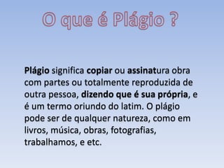 Plágio significa copiar ou assinatura obra
com partes ou totalmente reproduzida de
outra pessoa, dizendo que é sua própria, e
é um termo oriundo do latim. O plágio
pode ser de qualquer natureza, como em
livros, música, obras, fotografias,
trabalhamos, e etc.
 