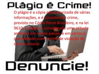 O plágio é a cópia não autorizada de várias
informações, e é considerado crime,
previsto no Códio Penal Brasileiro, e na lei
9610. O plágio é considerado uma atitude
antiética em vários países, e em vários é
considerado como crime de violação de
direito autoral.
 