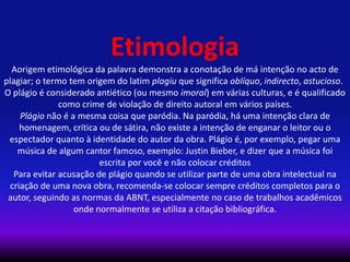 Etimologia
Aorigem etimológica da palavra demonstra a conotação de má intenção no acto de
plagiar; o termo tem origem do latim plagiu que significa oblíquo, indirecto, astucioso.1
O plágio é considerado antiético (ou mesmo imoral) em várias culturas, e é qualificado
como crime de violação de direito autoral em vários países.
Plágio não é a mesma coisa que paródia. Na paródia, há uma intenção clara de
homenagem, crítica ou de sátira, não existe a intenção de enganar o leitor ou o
espectador quanto à identidade do autor da obra. Plágio é, por exemplo, pegar uma
música de algum cantor famoso, exemplo: Justin Bieber, e dizer que a música foi
escrita por você e não colocar créditos
Para evitar acusação de plágio quando se utilizar parte de uma obra intelectual na
criação de uma nova obra, recomenda-se colocar sempre créditos completos para o
autor, seguindo as normas da ABNT, especialmente no caso de trabalhos acadêmicos
onde normalmente se utiliza a citação bibliográfica.
 