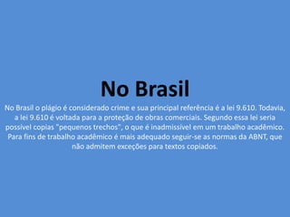 No Brasil
No Brasil o plágio é considerado crime e sua principal referência é a lei 9.610. Todavia,
a lei 9.610 é voltada para a proteção de obras comerciais. Segundo essa lei seria
possível copias "pequenos trechos", o que é inadmissível em um trabalho acadêmico.
Para fins de trabalho acadêmico é mais adequado seguir-se as normas da ABNT, que
não admitem exceções para textos copiados.
 