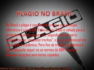 No Brasil o plágio é considerado crime e sua principal
referência é a lei 9.610. Todavia, a lei 9.610 é voltada para a
proteção de obras comerciais. Segundo essa lei seria
possível copias "pequenos trechos", o que é inadmissível em
um trabalho acadêmico. Para fins de trabalho acadêmico é
mais adequado seguir-se as normas da ABNT, que não
admitem exceções para textos copiados.
 