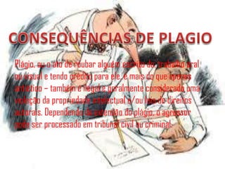Plágio, ou o ato de roubar alguém escrito da, trabalho oral
ou visual e tendo crédito para ele, é mais do que apenas
antiético – também é ilegal e geralmente considerado uma
violação da propriedade intelectual e/ou leis de direitos
autorais. Dependendo da extensão do plágio, o agressor
pode ser processado em tribunal civil ou criminal.
 
