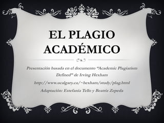 EL PLAGIO
ACADÉMICO
Presentación basada en el documento “Academic Plagiarism
Defined” de Irving Hexham
http://www.ucalgary.ca/~hexham/study/plag.html
Adaptación: Estefanía Tello y Beatriz Zepeda
 