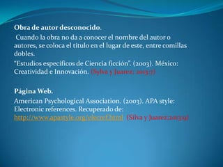 Obra de autor desconocido.
Cuando la obra no da a conocer el nombre del autor o
autores, se coloca el título en el lugar de este, entre comillas
dobles.
“Estudios específicos de Ciencia ficción”. (2003). México:
Creatividad e Innovación. (Sylva y Juarez; 2013:7)
Página Web.
American Psychological Association. (2003). APA style:
Electronic references. Recuperado de:
http://www.apastyle.org/elecref.html (Silva y Juarez;2013:9)

 