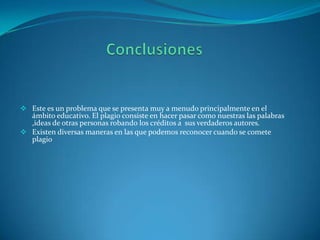  Este es un problema que se presenta muy a menudo principalmente en el

ámbito educativo. El plagio consiste en hacer pasar como nuestras las palabras
,ideas de otras personas robando los créditos a sus verdaderos autores.
 Existen diversas maneras en las que podemos reconocer cuando se comete
plagio

 