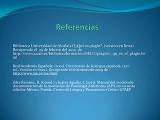 Biblioteca Universidad de Alcala(s.f)¿Qué es plagio?. (versión en línea)
Recuperado el 25 de febrero del 2014 de
http://www2.uah.es/bibliotecaformacion/BECO/plagio/1_qu_es_el_plagio.ht
ml
Real Academia Española. (2001). Diccionario de la lengua española. (22ª.
ed., Versión en línea). Recuperado el 8 de enero de 2009 de
http://www.rae.es/rae.html
Silva Ramírez, B. (Coord.) y Juárez Aguilar, J. (2013): Manual del modelo de
documentación de la Asociación de Psicología Americana (APA) en su sexta
edición: México, Puebla: Centro de Lengua y Pensamiento Crítico UPAEP

 
