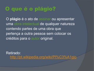 O que é o plágio?
O plágio é o ato de assinar ou apresentar
uma obra intelectual de qualquer natureza
contendo partes de uma obra que
pertença a outra pessoa sem colocar os
créditos para o autor original.
Retirado:
http://pt.wikipedia.org/wiki/Pl%C3%A1gio
 