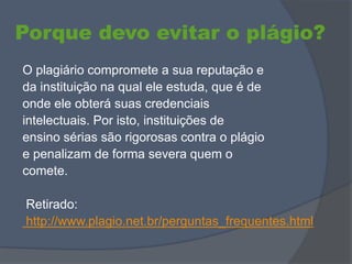 Porque devo evitar o plágio?
O plagiário compromete a sua reputação e
da instituição na qual ele estuda, que é de
onde ele obterá suas credenciais
intelectuais. Por isto, instituições de
ensino sérias são rigorosas contra o plágio
e penalizam de forma severa quem o
comete.
Retirado:
http://www.plagio.net.br/perguntas_frequentes.html
 