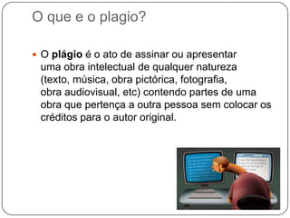 O que e o plagio?
 O plágio é o ato de assinar ou apresentar
uma obra intelectual de qualquer natureza
(texto, música, obra pictórica, fotografia,
obra audiovisual, etc) contendo partes de uma
obra que pertença a outra pessoa sem colocar os
créditos para o autor original.
 