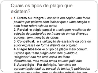Quais os tipos de plagio que
existem?
 1. Direto ou Integral - consiste em copiar uma fonte
palavra por palavra sem indicar que é uma citação e
sem fazer referência ao autor.
2. Parcial -o plágio parcial é a colagem resultante da
seleção de parágrafos ou frases de um ou diversos
autores, sem menção às obras.
3. Conceitual: é a utilização da essência da obra do
autor expressa de forma distinta da original.
4. Plágio Mosaico -é o tipo de plágio mais comum.
Explica que "este plágio acontece quando o
"plagiador" não faz uma cópia da fonte
diretamente, mas muda umas poucas palavras
5. Autoplágio - Por definição, "consiste na
apresentação total ou parcial de textos já publicados
 