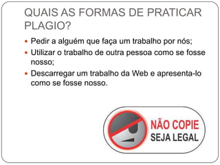 QUAIS AS FORMAS DE PRATICAR
PLAGIO?
 Pedir a alguém que faça um trabalho por nós;
 Utilizar o trabalho de outra pessoa como se fosse
nosso;
 Descarregar um trabalho da Web e apresenta-lo
como se fosse nosso.
 