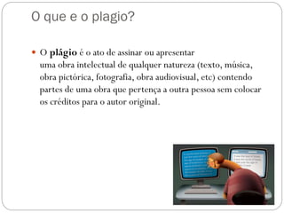 O que e o plagio?
 O plágio é o ato de assinar ou apresentar
uma obra intelectual de qualquer natureza (texto, música,
obra pictórica, fotografia, obra audiovisual, etc) contendo
partes de uma obra que pertença a outra pessoa sem colocar
os créditos para o autor original.
 