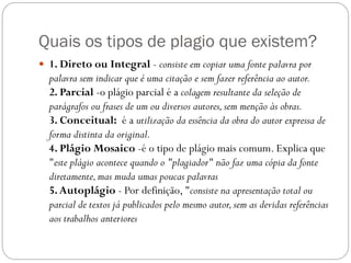 Quais os tipos de plagio que existem?
 1. Direto ou Integral - consiste em copiar uma fonte palavra por
palavra sem indicar que é uma citação e sem fazer referência ao autor.
2. Parcial -o plágio parcial é a colagem resultante da seleção de
parágrafos ou frases de um ou diversos autores,sem menção às obras.
3. Conceitual: é a utilização da essência da obra do autor expressa de
forma distinta da original.
4. Plágio Mosaico -é o tipo de plágio mais comum. Explica que
"este plágio acontece quando o "plagiador" não faz uma cópia da fonte
diretamente,mas muda umas poucas palavras
5.Autoplágio - Por definição, "consiste na apresentação total ou
parcial de textos já publicados pelo mesmo autor,sem as devidas referências
aos trabalhos anteriores
 