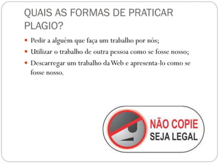 QUAIS AS FORMAS DE PRATICAR
PLAGIO?
 Pedir a alguém que faça um trabalho por nós;
 Utilizar o trabalho de outra pessoa como se fosse nosso;
 Descarregar um trabalho daWeb e apresenta-lo como se
fosse nosso.
 