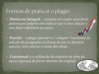  Díreto ou Integral - consiste em copiar uma fonte
palavra por palavra sem indicar que é uma citação e
sem fazer referência ao autor.
 Parcial - o plágio parcial é a ”colagem “resultante da
seleção de parágrafos ou frases de um ou diversos
autores, sem colocar o nome das obras .
 Conceitual: é a utilização da essência da obra do
autor expressa de forma distinta da original.
 