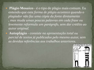  Plágio Mosaico - é o tipo de plágio mais comum. Eu
entendo que esta forma de plágio acontece quando o
plagiador não faz uma cópia da fonte diretamente
, mas muda umas poucas palavras em cada frase ou
levemente reformula um parágrafo, sem dar crédito ao
autor original.
 Autoplágio - consiste na apresentação total ou
parcial de textos já publicados pelo mesmo autor, sem
as devidas referências aos trabalhos anteriores.
 